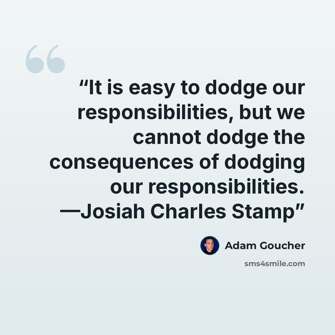 “It is easy to dodge our responsibilities, but we cannot dodge the consequences of dodging our responsibilities. —Josiah Charles Stamp” quote by Adam Goucher