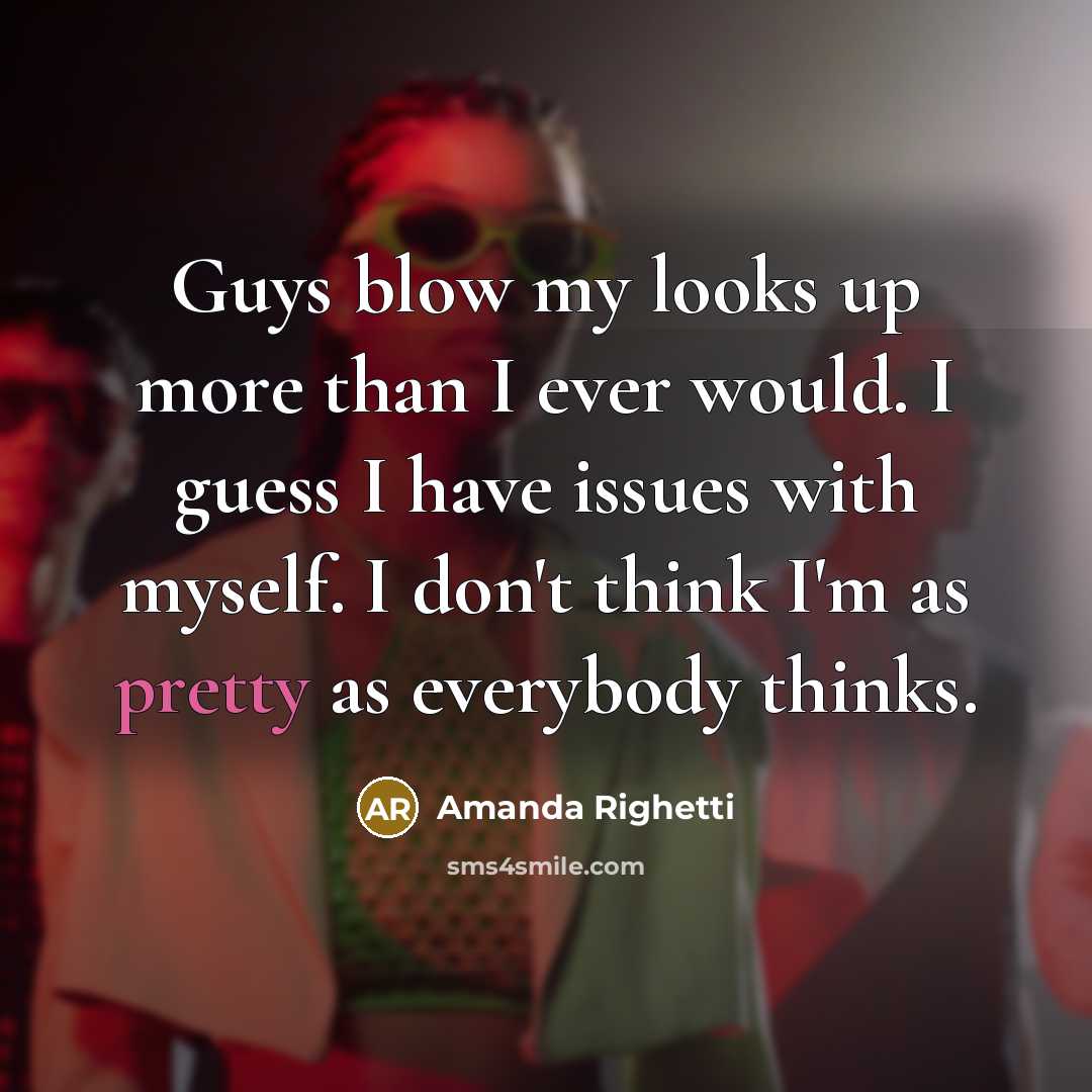 “Guys blow my looks up more than I ever would. I guess I have issues with myself. I don't think I'm as pretty as everybody thinks.” quote by Amanda Righetti