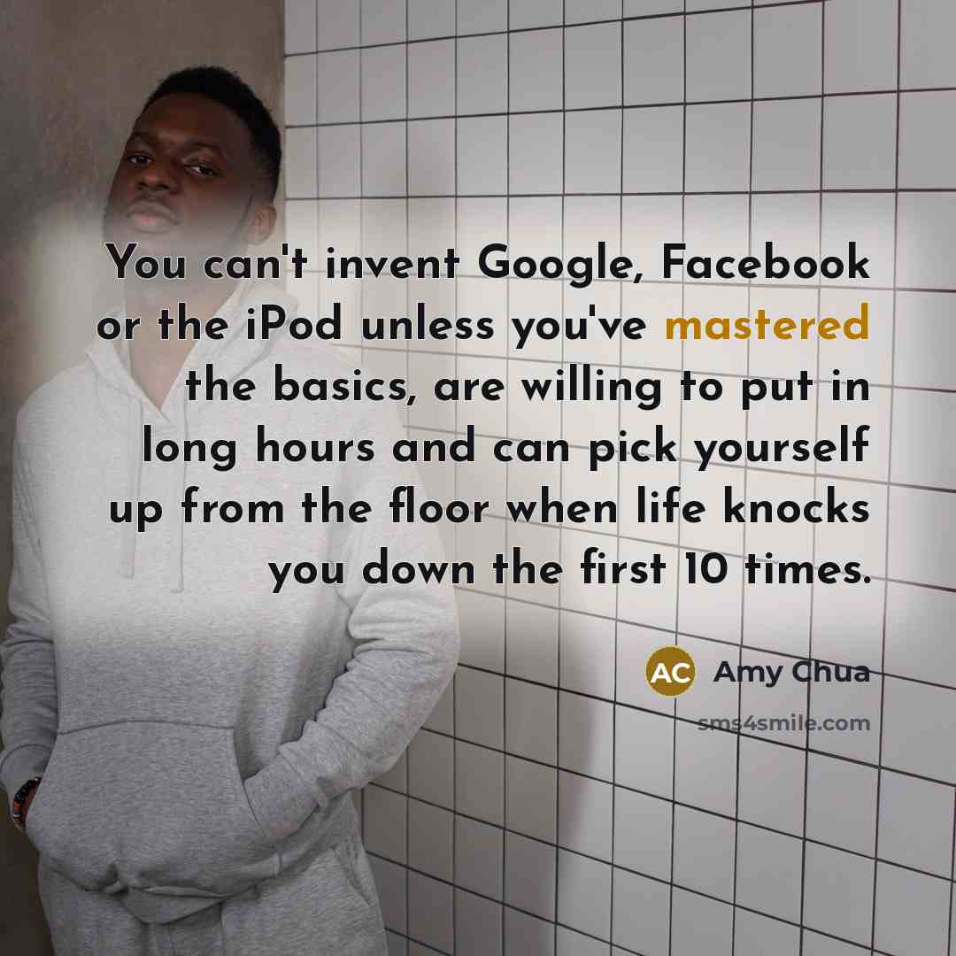 “You can't invent Google, Facebook or the iPod unless you've mastered the basics, are willing to put in long hours and can pick yourself up from the floor when life knocks you down the first 10 times.” quote by Amy Chua