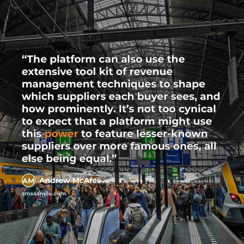 “The platform can also use the extensive tool kit of revenue management techniques to shape which suppliers each buyer sees, and how prominently. It’s not too cynical to expect that a platform might use this power to feature lesser-known suppliers over more famous ones, all else being equal.” quote by Andrew McAfee