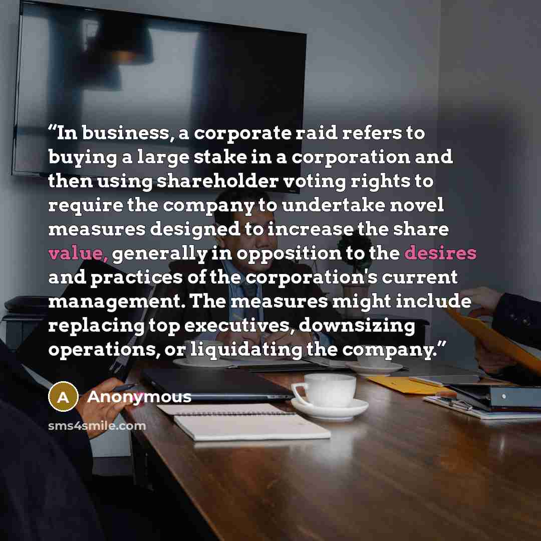 “In business, a corporate raid refers to buying a large stake in a corporation and then using shareholder voting rights to require the company to undertake novel measures designed to increase the share value, generally in opposition to the desires and practices of the corporation's current…” quote by Anonymous