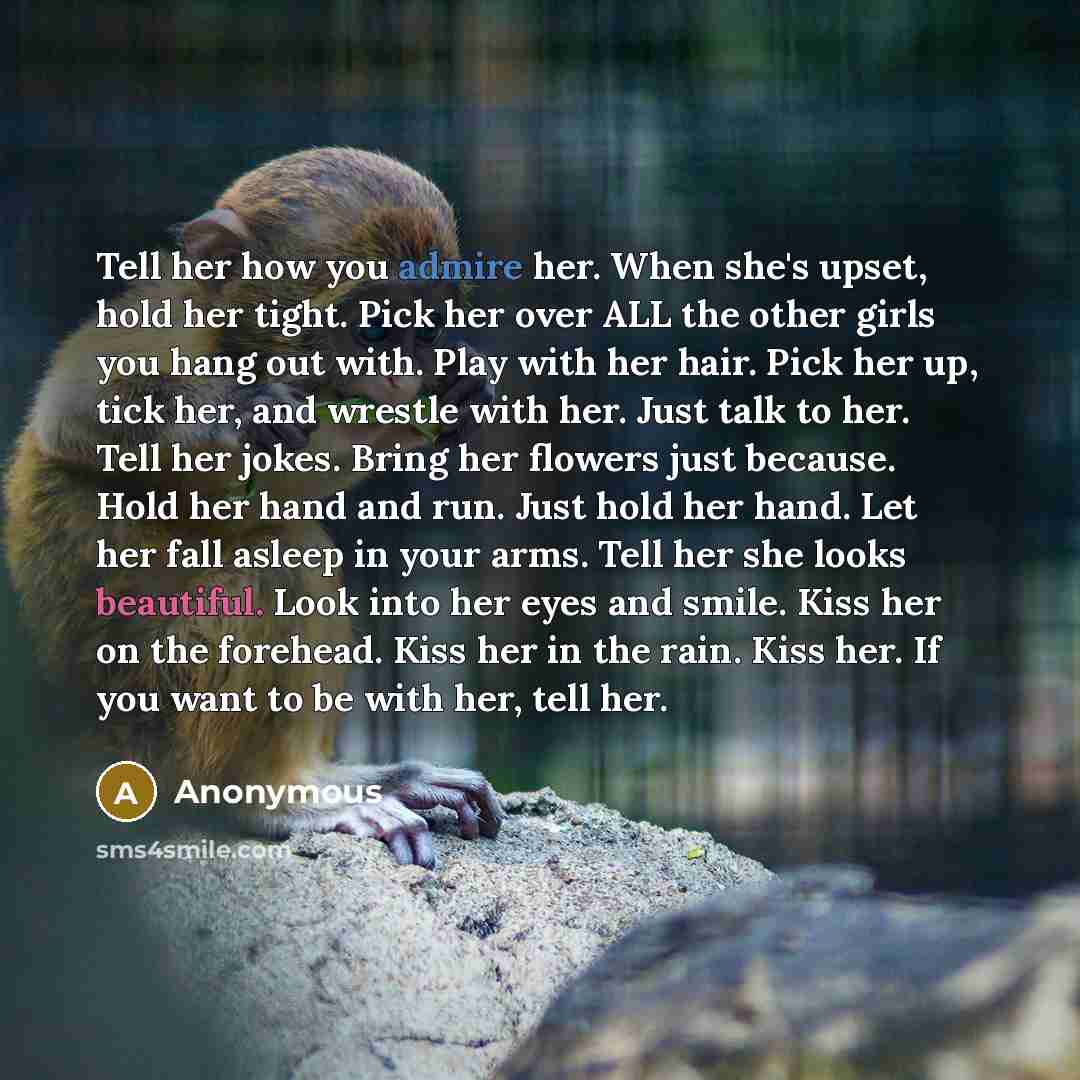 “Tell her how you admire her. When she's upset, hold her tight. Pick her over ALL the other girls you hang out with. Play with her hair. Pick her up, tick her, and wrestle with her. Just talk to her. Tell her jokes. Bring her flowers just because. Hold her hand and run. Just hold her hand. Let her…” quote by Anonymous