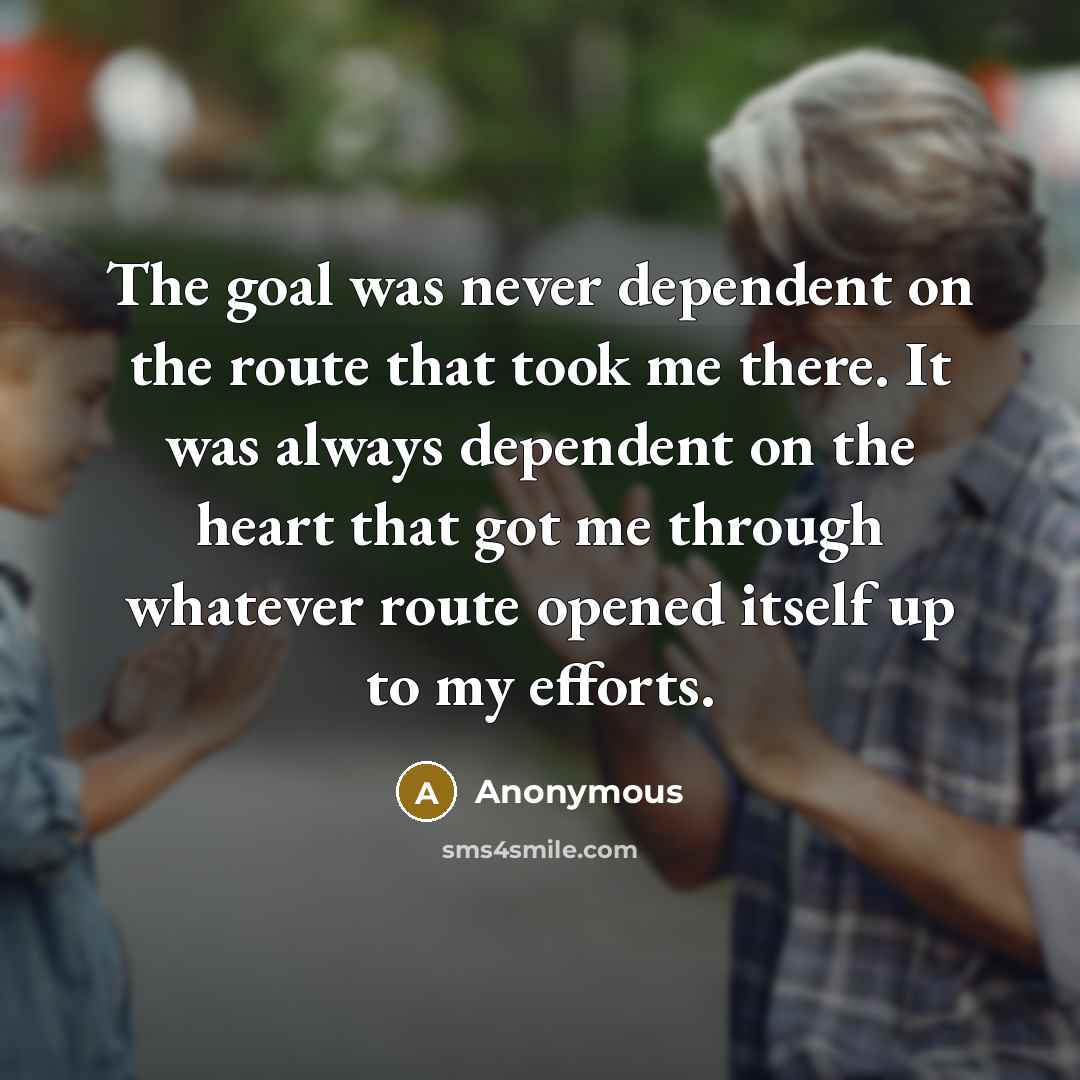 “The goal was never dependent on the route that took me there. It was always dependent on the heart that got me through whatever route opened itself up to my efforts.” quote by Anonymous