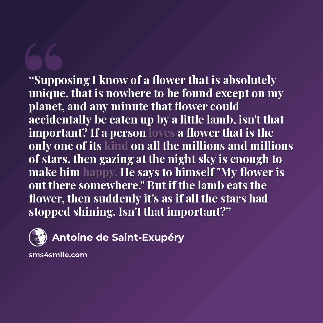 “Supposing I know of a flower that is absolutely unique, that is nowhere to be found except on my planet, and any minute that flower could accidentally be eaten up by a little lamb, isn't that important? If a person loves a flower that is the only one of its kind on all the millions and millions of…” quote by Antoine de Saint-Exupéry