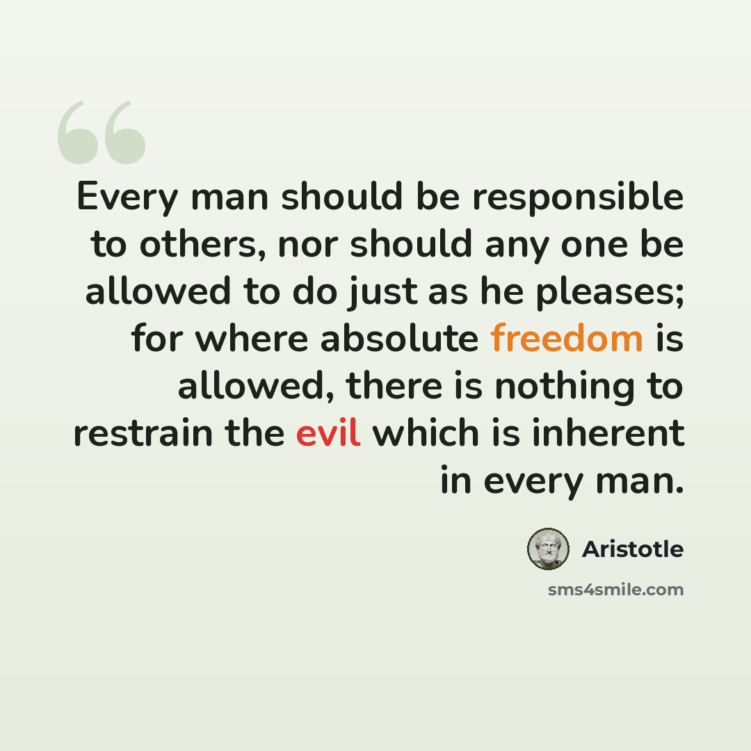 “Every man should be responsible to others, nor should any one be allowed to do just as he pleases; for where absolute freedom is allowed, there is nothing to restrain the evil which is inherent in every man.” quote by Aristotle