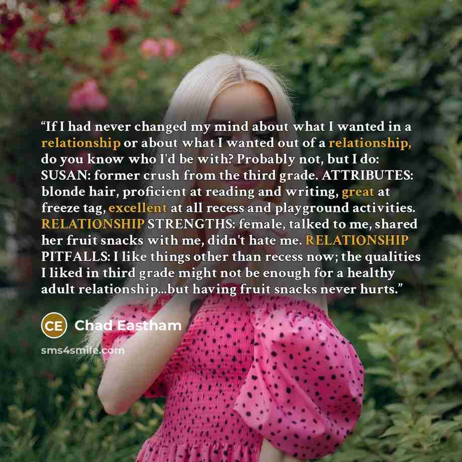 “If I had never changed my mind about what I wanted in a relationship or about what I wanted out of a relationship, do you know who I'd be with? Probably not, but I do: SUSAN: former crush from the third grade. ATTRIBUTES: blonde hair, proficient at reading and writing, great at freeze tag…” quote by Chad Eastham