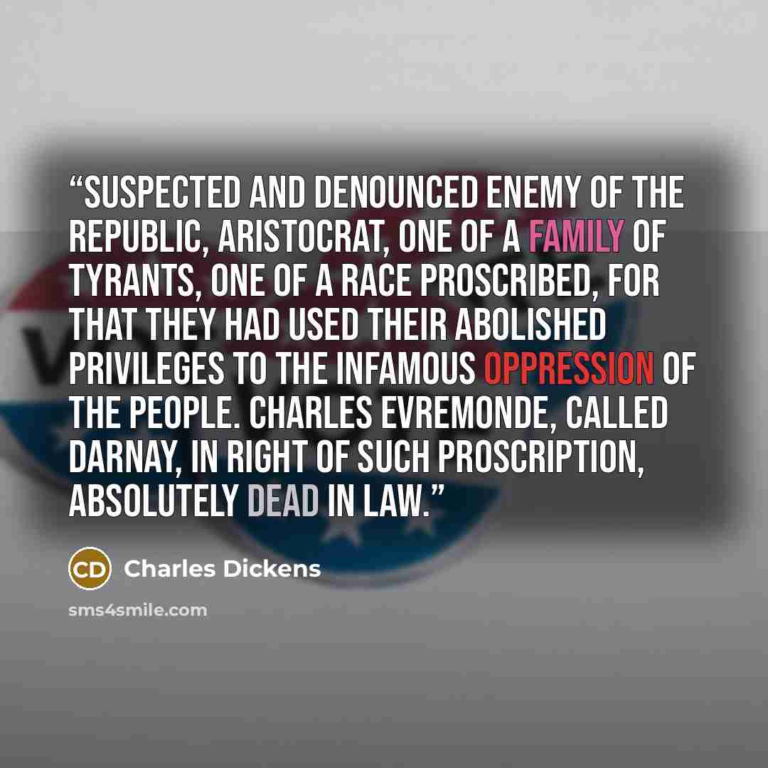 “Suspected and Denounced enemy of the Republic, Aristocrat, one of a family of tyrants, one of a race proscribed, for that they had used their abolished privileges to the infamous oppression of the people. Charles Evremonde, called Darnay, in right of such proscription, absolutely Dead in Law.” quote by Charles Dickens