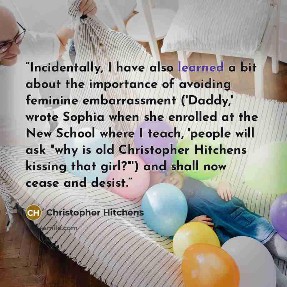 “Incidentally, I have also learned a bit about the importance of avoiding feminine embarrassment ('Daddy,' wrote Sophia when she enrolled at the New School where I teach, 'people will ask "why is old Christopher Hitchens kissing that girl?"') and shall now cease and desist.” quote by Christopher Hitchens