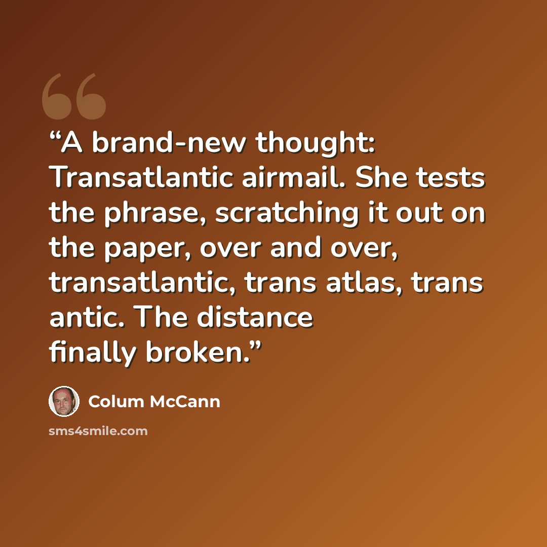 “A brand-new thought: Transatlantic airmail. She tests the phrase, scratching it out on the paper, over and over, transatlantic, trans atlas, trans antic. The distance finally broken.” quote by Colum McCann