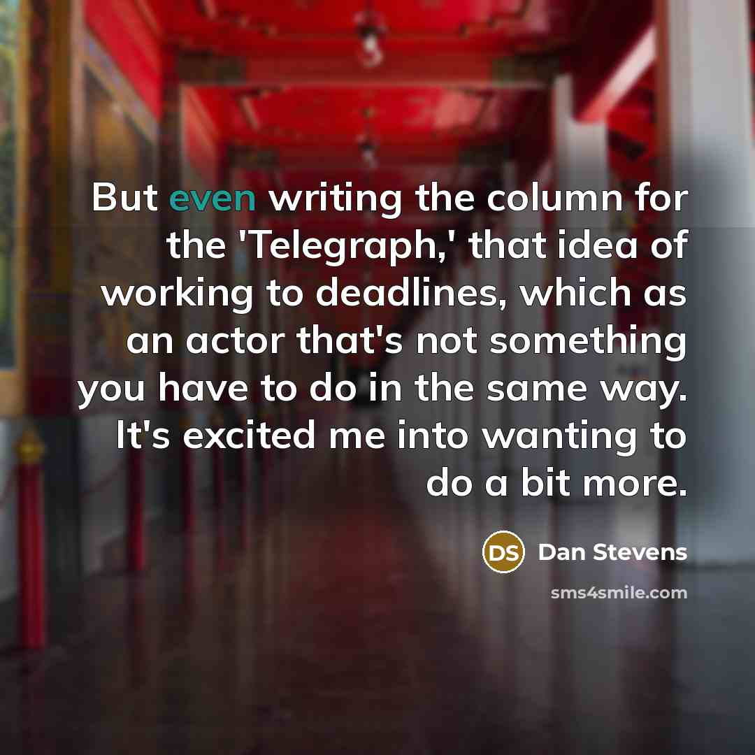 “But even writing the column for the 'Telegraph,' that idea of working to deadlines, which as an actor that's not something you have to do in the same way. It's excited me into wanting to do a bit more.” quote by Dan Stevens