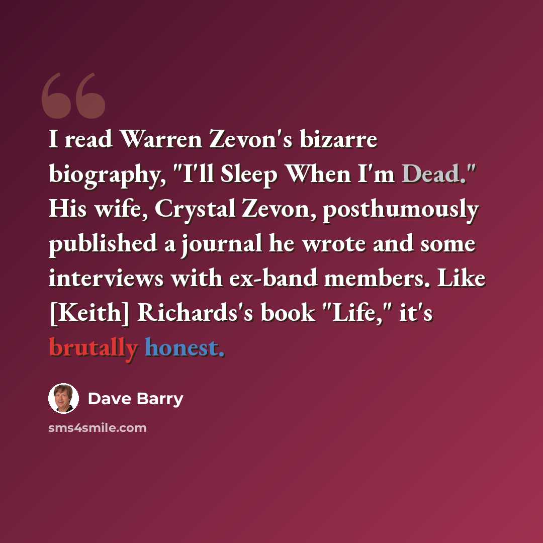 “I read Warren Zevon's bizarre biography, "I'll Sleep When I'm Dead." His wife, Crystal Zevon, posthumously published a journal he wrote and some interviews with ex-band members. Like [Keith] Richards's book "Life," it's brutally honest.” quote by Dave Barry