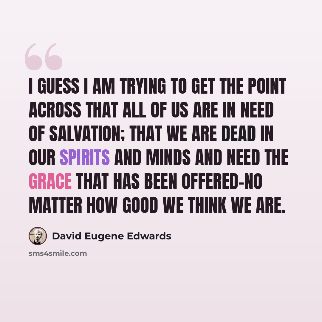 “I guess I am trying to get the point across that all of us are in need of salvation; that we are dead in our spirits and minds and need the grace that has been offered-no matter how good we think we are.” quote by David Eugene Edwards