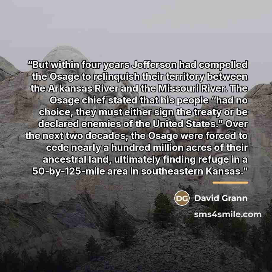 “But within four years Jefferson had compelled the Osage to relinquish their territory between the Arkansas River and the Missouri River. The Osage chief stated that his people “had no choice, they must either sign the treaty or be declared enemies of the United States.” Over the next two decades…” quote by David Grann