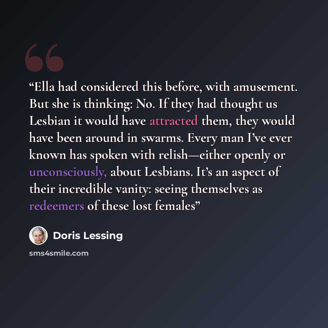 “Ella had considered this before, with amusement. But she is thinking: No. If they had thought us Lesbian it would have attracted them, they would have been around in swarms. Every man I’ve ever known has spoken with relish—either openly or unconsciously, about Lesbians. It’s an aspect of their…” quote by Doris Lessing