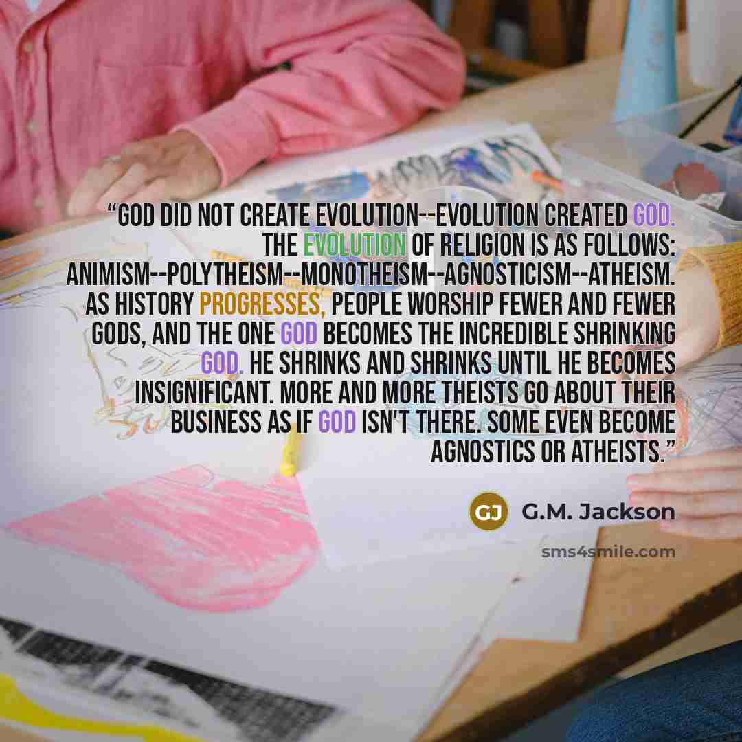 “God did not create evolution--evolution created God. The evolution of religion is as follows: animism--polytheism--monotheism--agnosticism--atheism. As history progresses, people worship fewer and fewer gods, and the one God becomes the incredible shrinking god. He shrinks and shrinks until he…” quote by G.M. Jackson