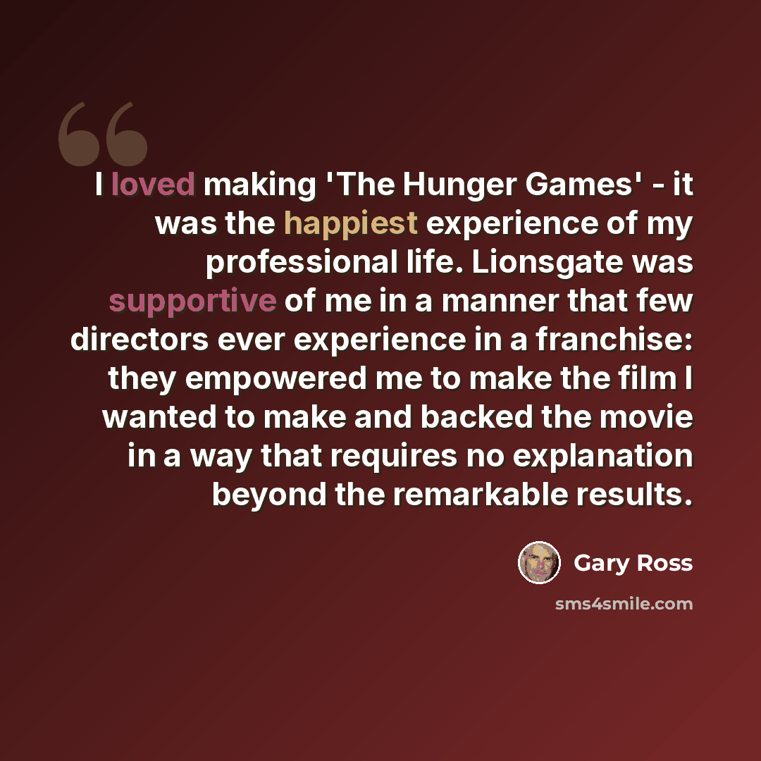 “I loved making 'The Hunger Games' - it was the happiest experience of my professional life. Lionsgate was supportive of me in a manner that few directors ever experience in a franchise: they empowered me to make the film I wanted to make and backed the movie in a way that requires no explanation…” quote by Gary Ross