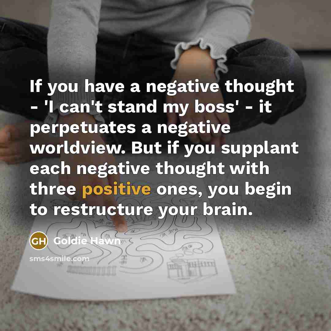“If you have a negative thought - 'I can't stand my boss' - it perpetuates a negative worldview. But if you supplant each negative thought with three positive ones, you begin to restructure your brain.” quote by Goldie Hawn