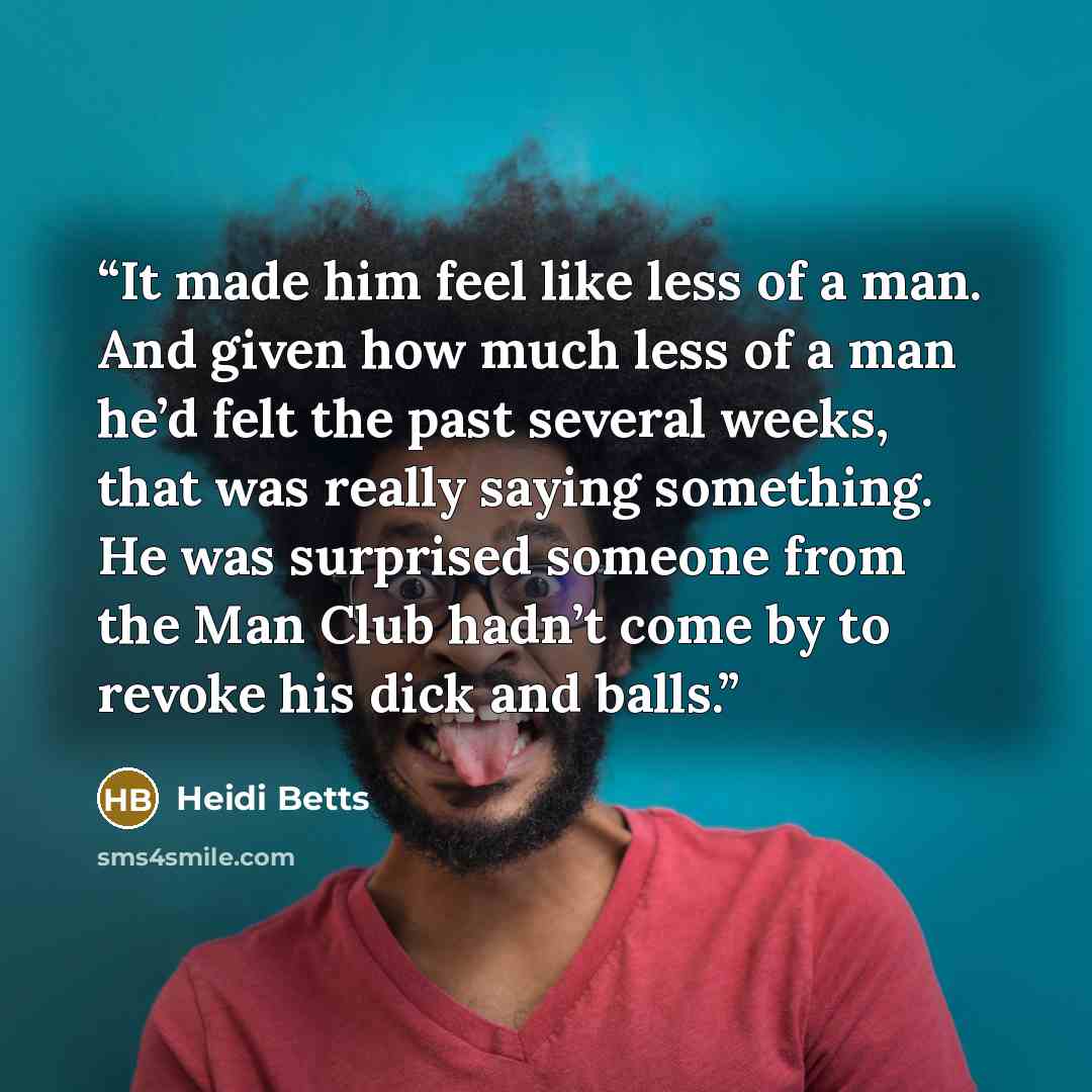“It made him feel like less of a man. And given how much less of a man he’d felt the past several weeks, that was really saying something. He was surprised someone from the Man Club hadn’t come by to revoke his dick and balls.” quote by Heidi Betts