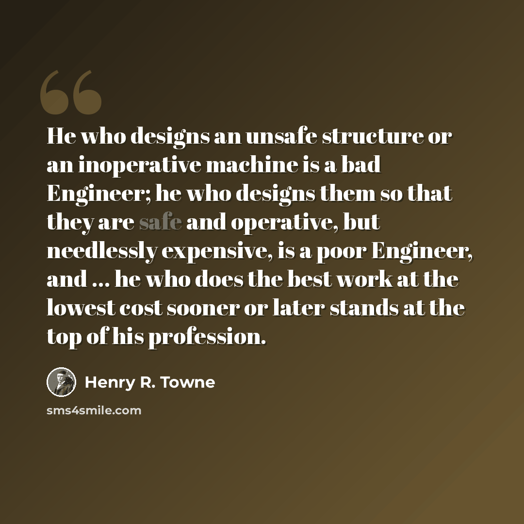 “He who designs an unsafe structure or an inoperative machine is a bad Engineer; he who designs them so that they are safe and operative, but needlessly expensive, is a poor Engineer, and … he who does the best work at the lowest cost sooner or later stands at the top of his profession.” quote by Henry R. Towne