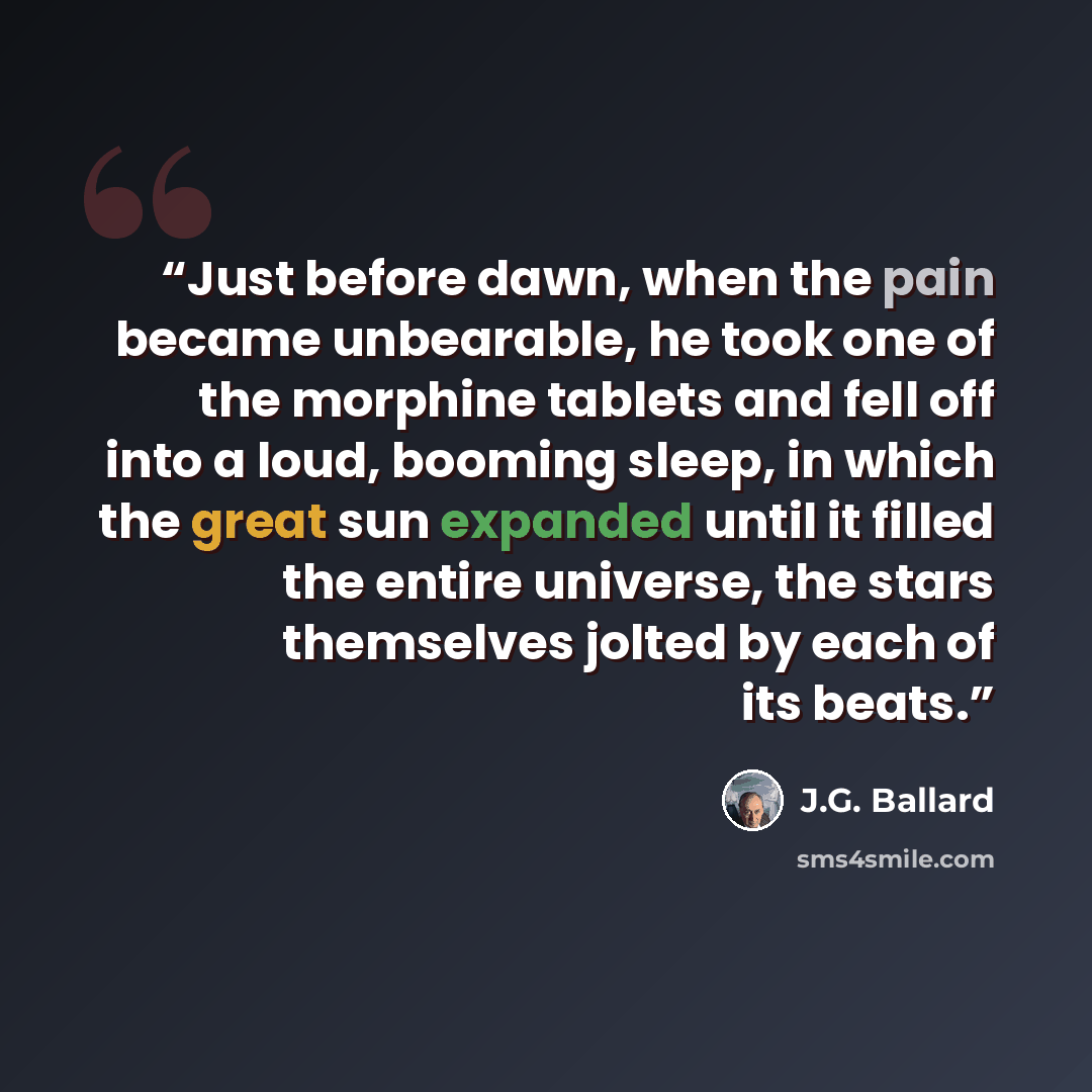 “Just before dawn, when the pain became unbearable, he took one of the morphine tablets and fell off into a loud, booming sleep, in which the great sun expanded until it filled the entire universe, the stars themselves jolted by each of its beats.” quote by J.G. Ballard