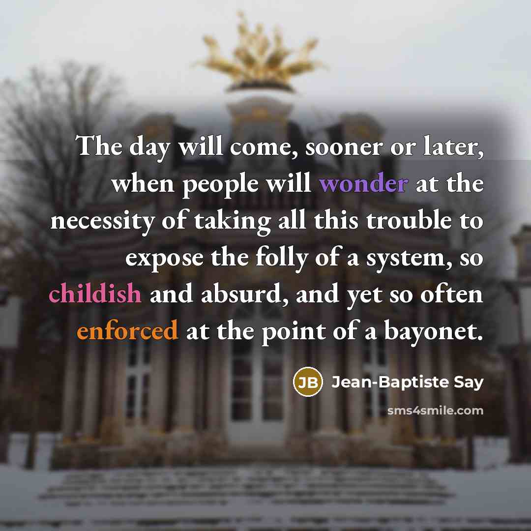 “The day will come, sooner or later, when people will wonder at the necessity of taking all this trouble to expose the folly of a system, so childish and absurd, and yet so often enforced at the point of a bayonet.” quote by Jean-Baptiste Say