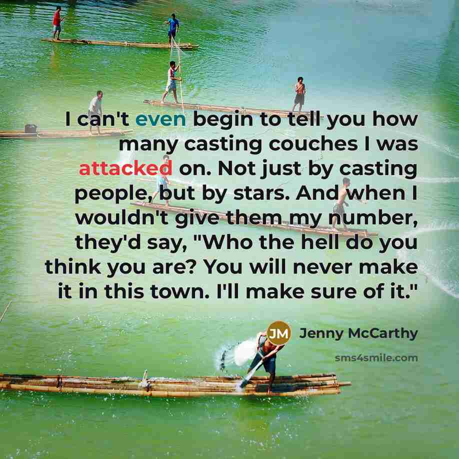 “I can't even begin to tell you how many casting couches I was attacked on. Not just by casting people, but by stars. And when I wouldn't give them my number, they'd say, "Who the hell do you think you are? You will never make it in this town. I'll make sure of it."” quote by Jenny McCarthy