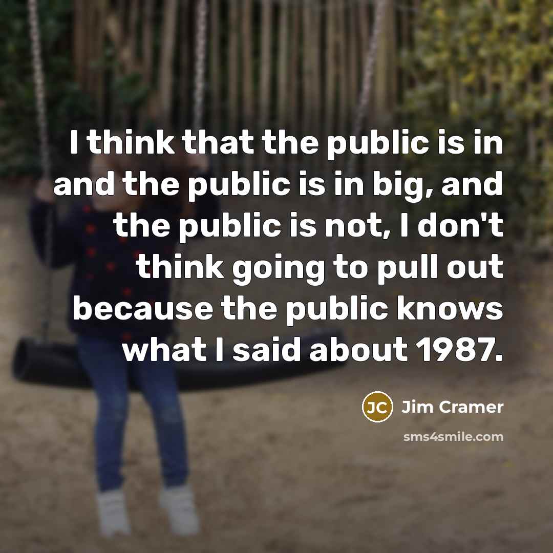 “I think that the public is in and the public is in big, and the public is not, I don't think going to pull out because the public knows what I said about 1987.” quote by Jim Cramer