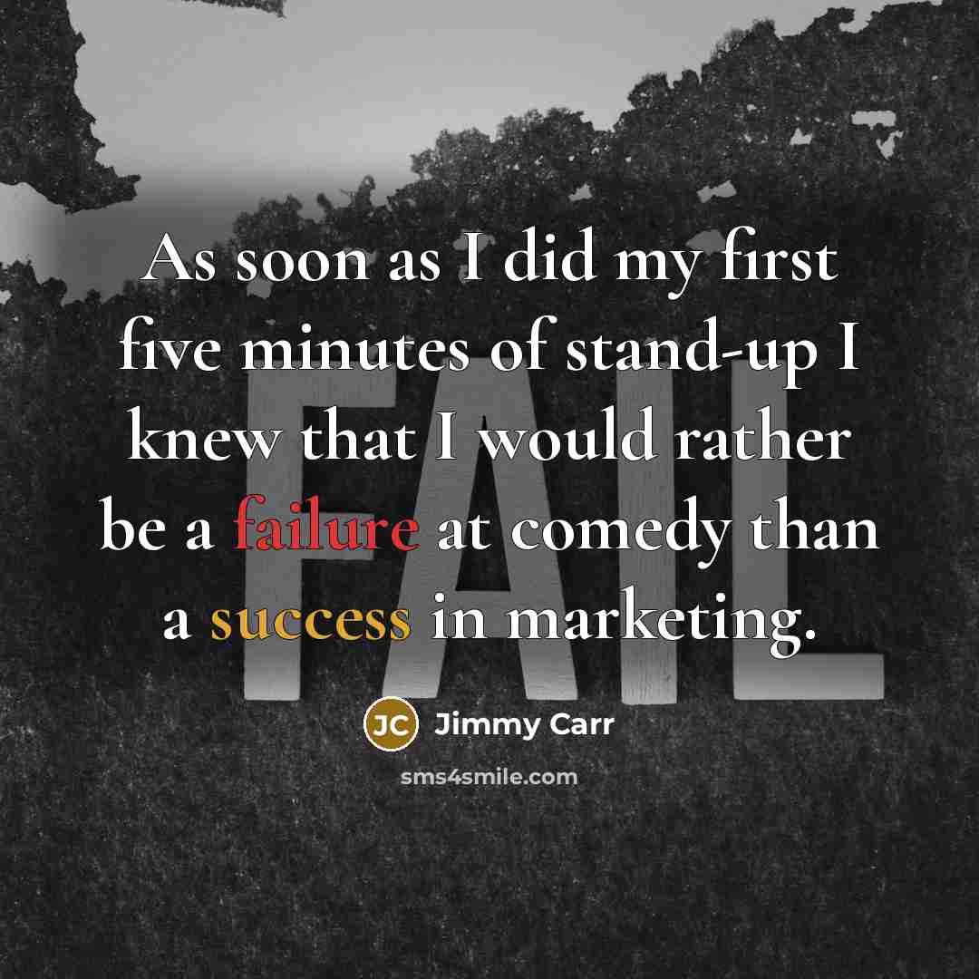 “As soon as I did my first five minutes of stand-up I knew that I would rather be a failure at comedy than a success in marketing.” quote by Jimmy Carr