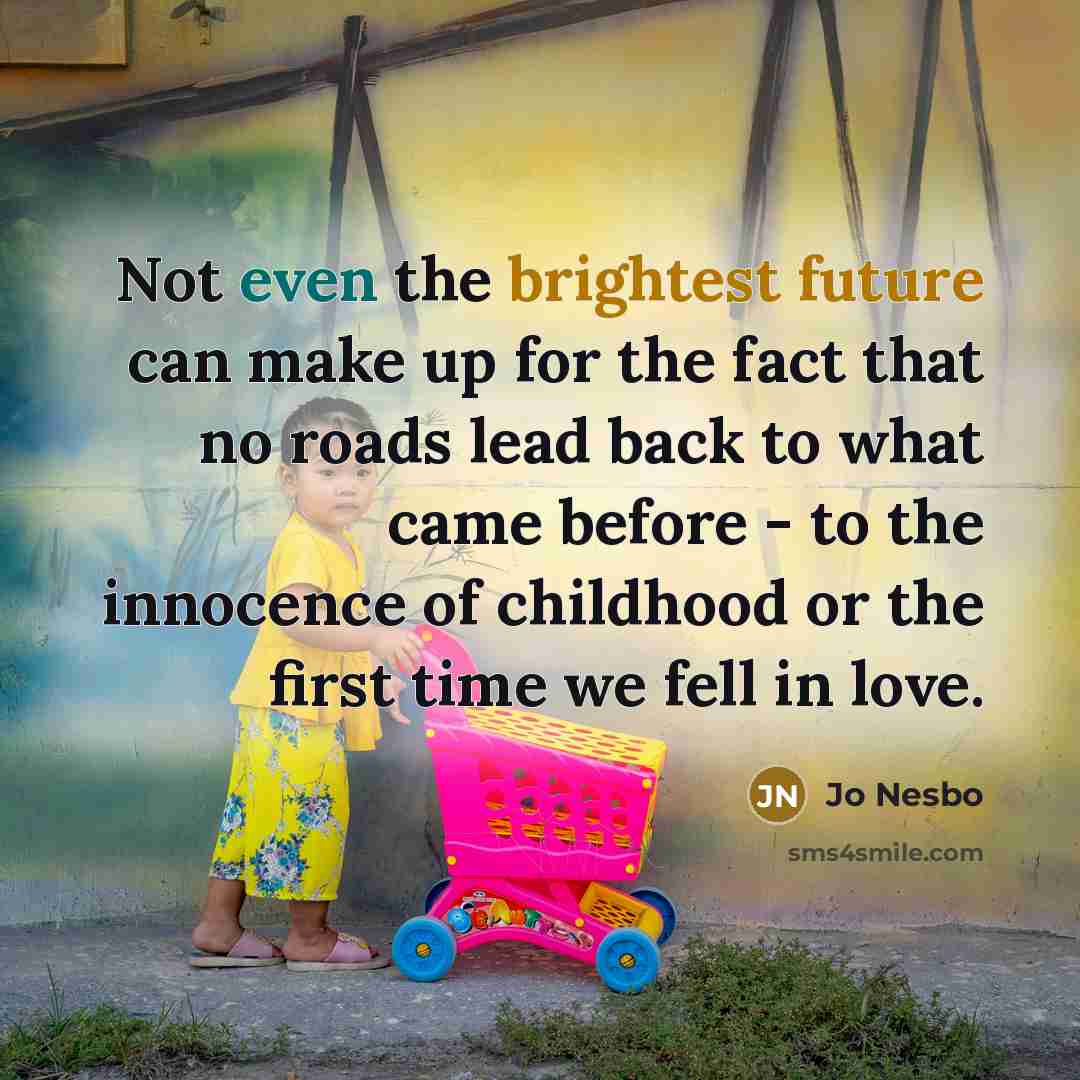 “Not even the brightest future can make up for the fact that no roads lead back to what came before - to the innocence of childhood or the first time we fell in love.” quote by Jo Nesbo