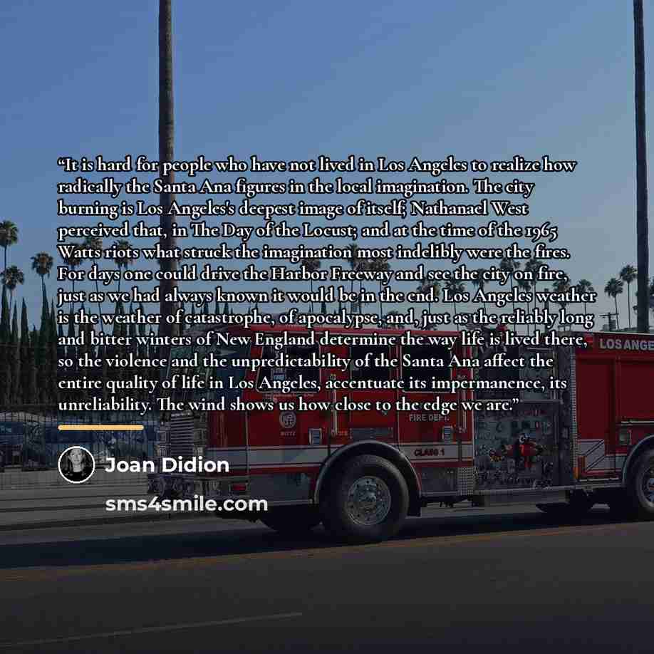 “It is hard for people who have not lived in Los Angeles to realize how radically the Santa Ana figures in the local imagination. The city burning is Los Angeles's deepest image of itself; Nathanael West perceived that, in The Day of the Locust; and at the time of the 1965 Watts riots what struck…” quote by Joan Didion