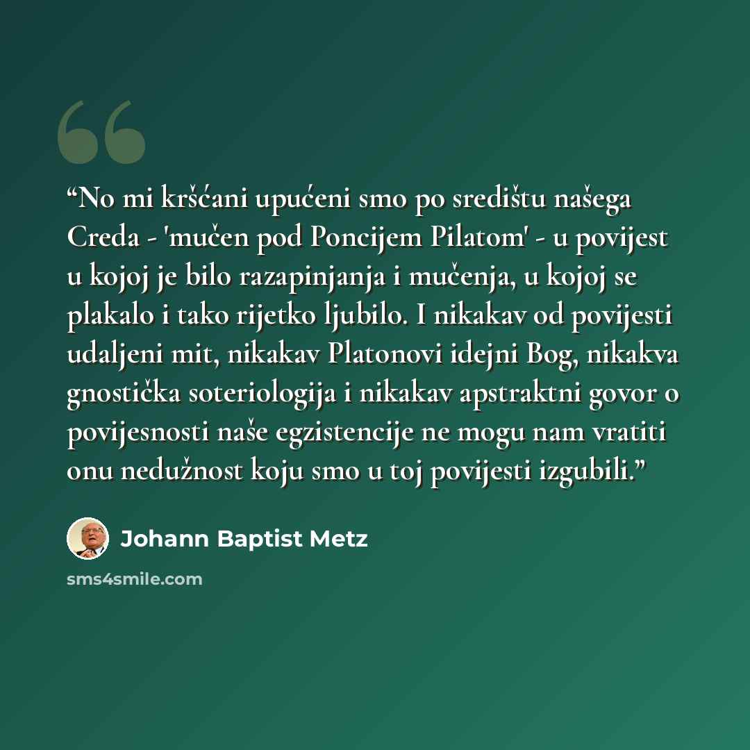 “No mi kršćani upućeni smo po središtu našega Creda - 'mučen pod Poncijem Pilatom' - u povijest u kojoj je bilo razapinjanja i mučenja, u kojoj se plakalo i tako rijetko ljubilo. I nikakav od povijesti udaljeni mit, nikakav Platonovi idejni Bog, nikakva gnostička soteriologija i nikakav apstraktni…” quote by Johann Baptist Metz