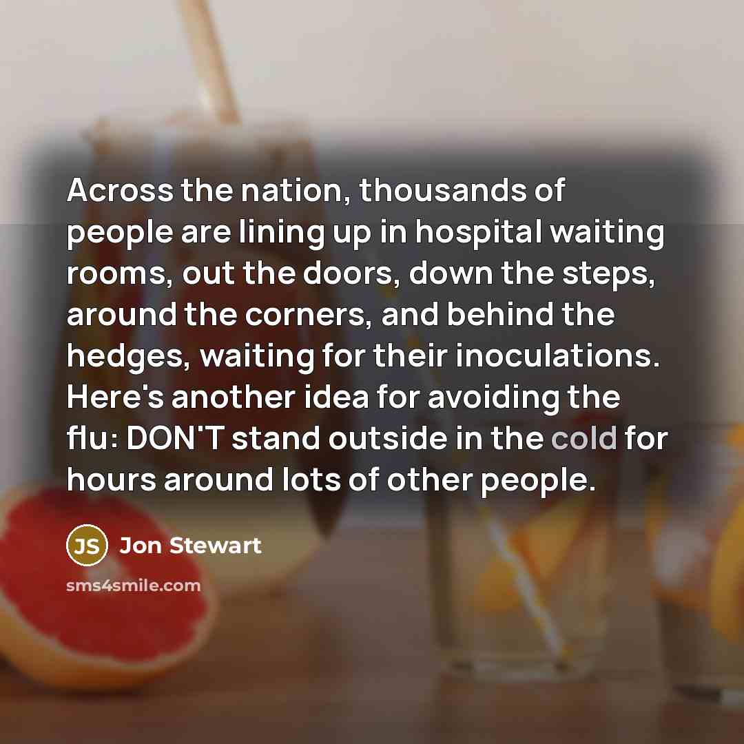 “Across the nation, thousands of people are lining up in hospital waiting rooms, out the doors, down the steps, around the corners, and behind the hedges, waiting for their inoculations. Here's another idea for avoiding the flu: DON'T stand outside in the cold for hours around lots of other people.” quote by Jon Stewart