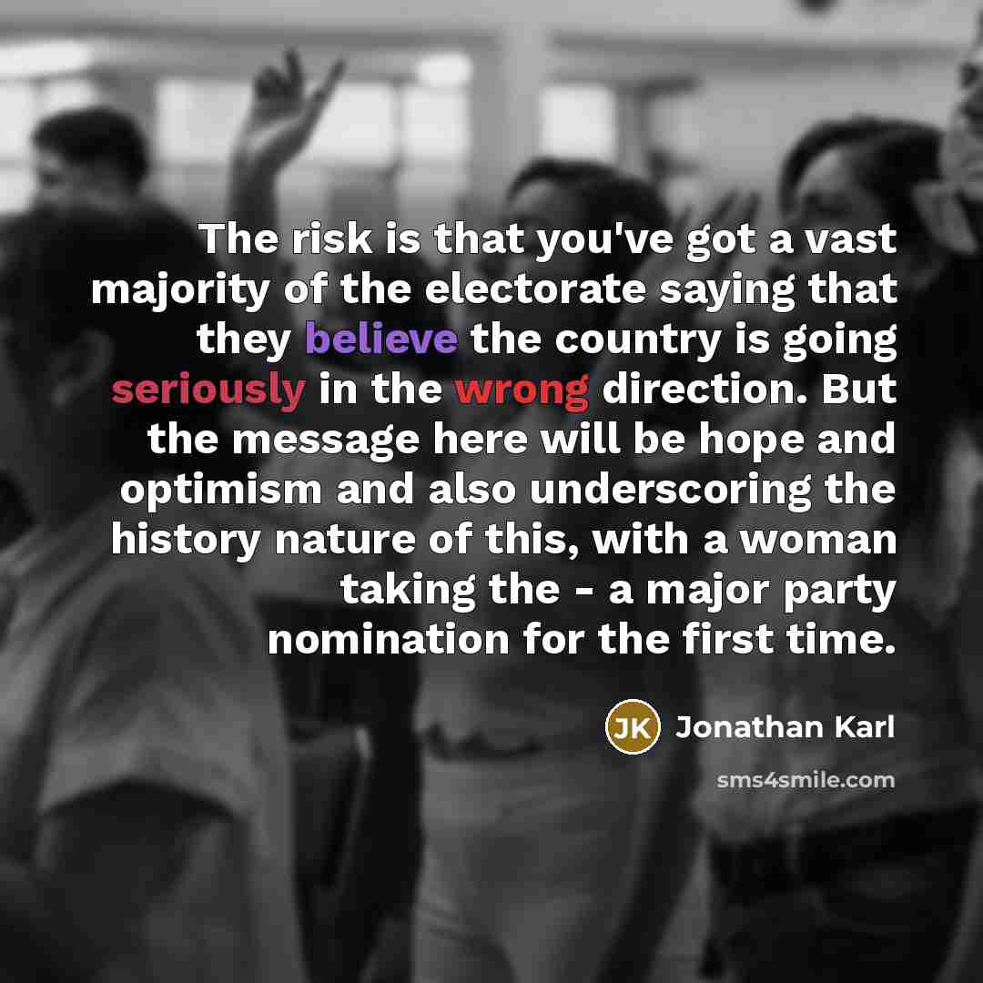 “The risk is that you've got a vast majority of the electorate saying that they believe the country is going seriously in the wrong direction. But the message here will be hope and optimism and also underscoring the history nature of this, with a woman taking the - a major party nomination for the…” quote by Jonathan Karl