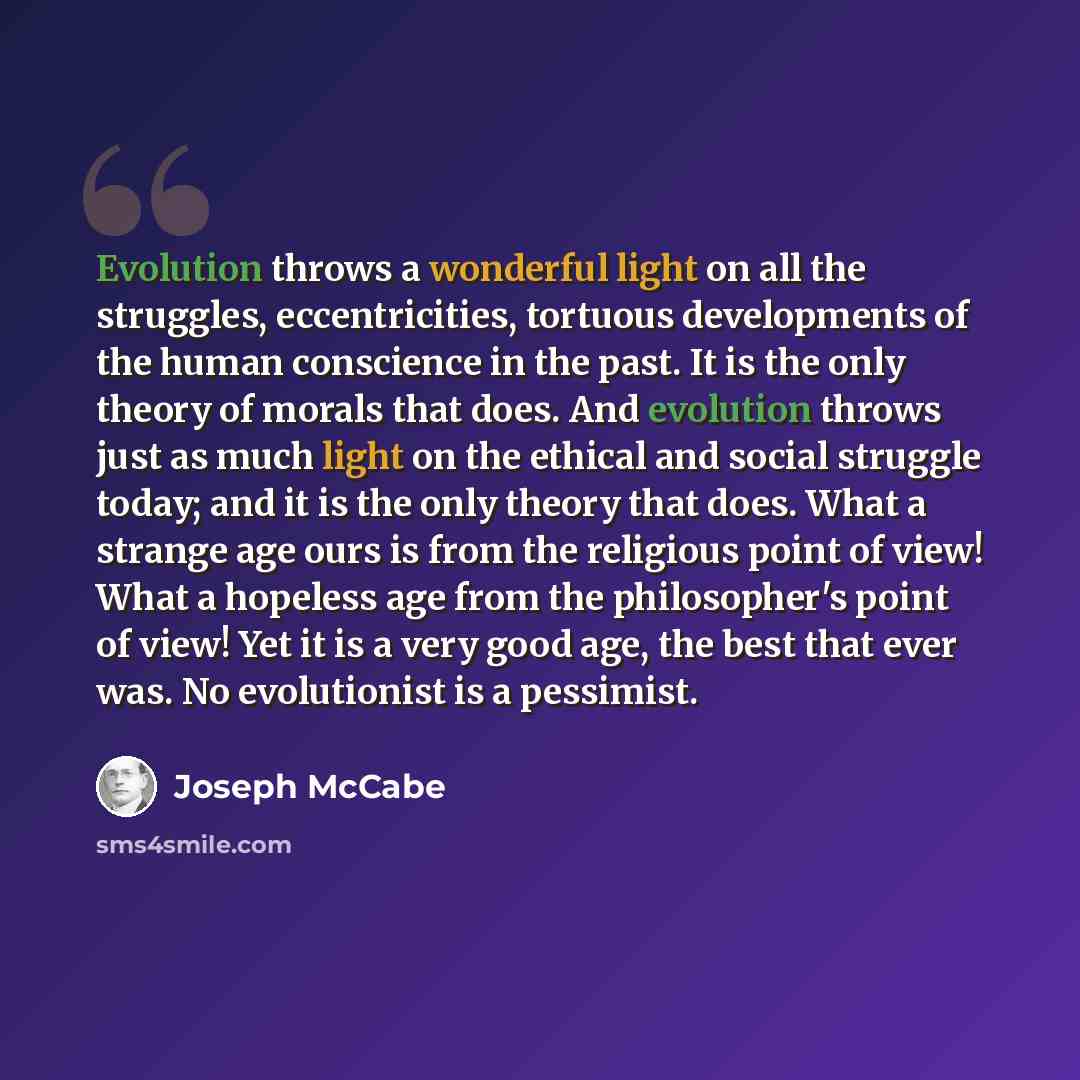 “Evolution throws a wonderful light on all the struggles, eccentricities, tortuous developments of the human conscience in the past. It is the only theory of morals that does. And evolution throws just as much light on the ethical and social struggle today; and it is the only theory that does. What…” quote by Joseph McCabe
