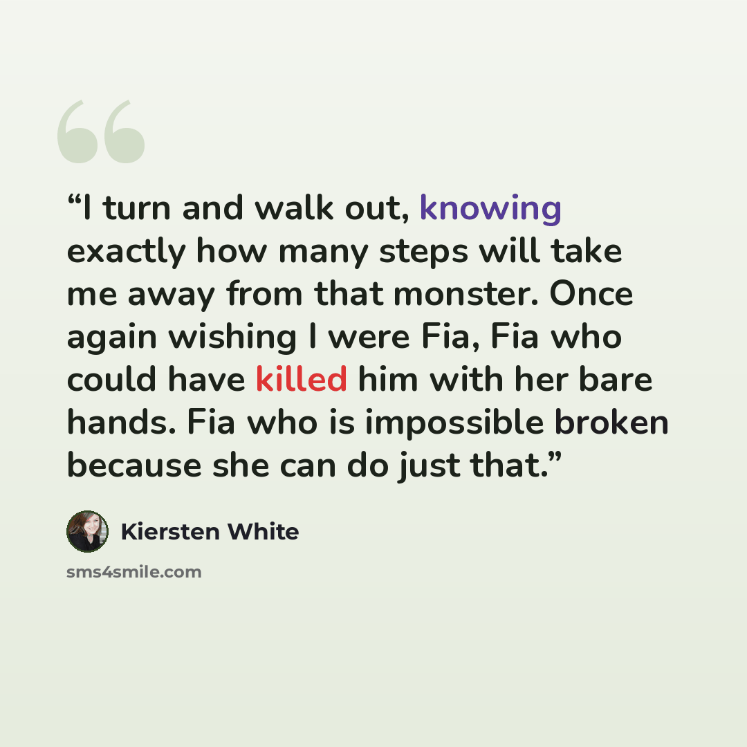 “I turn and walk out, knowing exactly how many steps will take me away from that monster. Once again wishing I were Fia, Fia who could have killed him with her bare hands. Fia who is impossible broken because she can do just that.” quote by Kiersten White