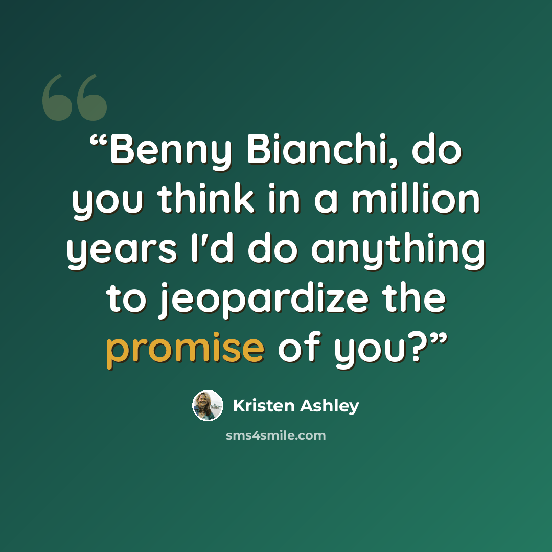 “Benny Bianchi, do you think in a million years I'd do anything to jeopardize the promise of you?” quote by Kristen Ashley