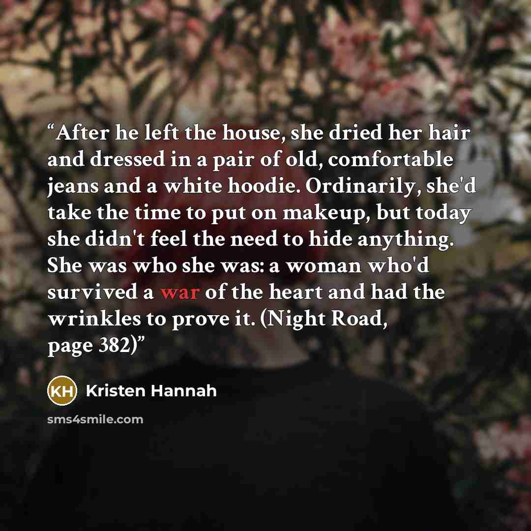 “After he left the house, she dried her hair and dressed in a pair of old, comfortable jeans and a white hoodie. Ordinarily, she'd take the time to put on makeup, but today she didn't feel the need to hide anything. She was who she was: a woman who'd survived a war of the heart and had the wrinkles…” quote by Kristen Hannah