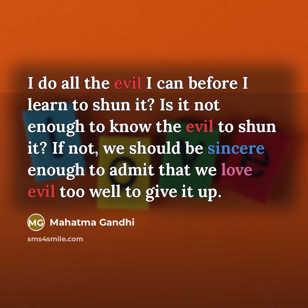 “I do all the evil I can before I learn to shun it? Is it not enough to know the evil to shun it? If not, we should be sincere enough to admit that we love evil too well to give it up.” quote by Mahatma Gandhi