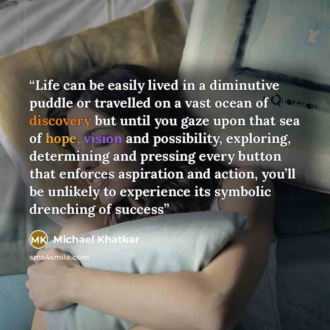 “Life can be easily lived in a diminutive puddle or travelled on a vast ocean of discovery but until you gaze upon that sea of hope, vision and possibility, exploring, determining and pressing every button that enforces aspiration and action, you’ll be unlikely to experience its symbolic drenching…” quote by Michael Khatkar