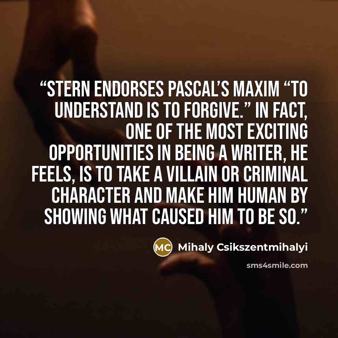 “Stern endorses Pascal’s maxim “To understand is to forgive.” In fact, one of the most exciting opportunities in being a writer, he feels, is to take a villain or criminal character and make him human by showing what caused him to be so.” quote by Mihaly Csikszentmihalyi