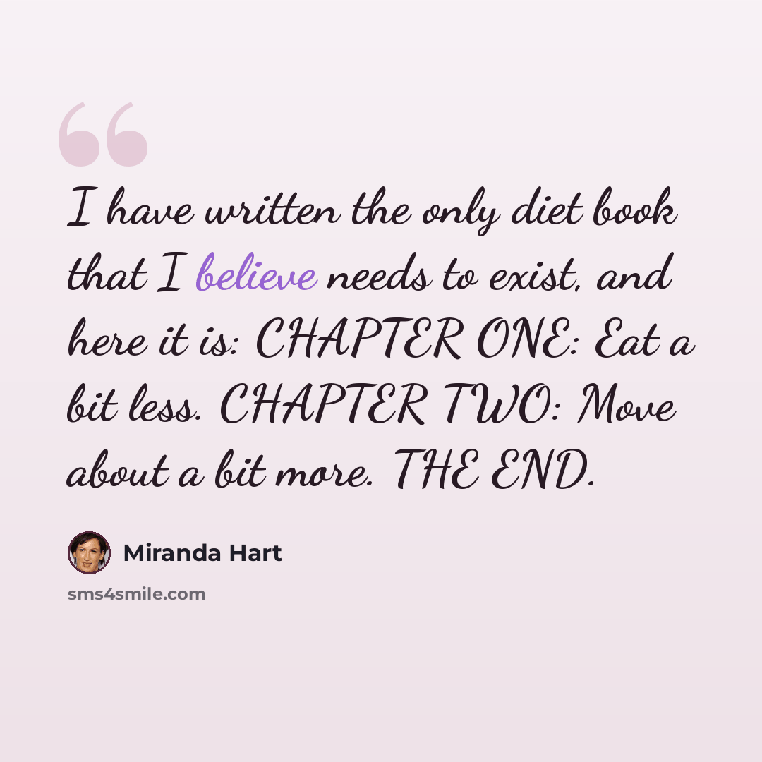 “I have written the only diet book that I believe needs to exist, and here it is: CHAPTER ONE: Eat a bit less. CHAPTER TWO: Move about a bit more. THE END.” quote by Miranda Hart