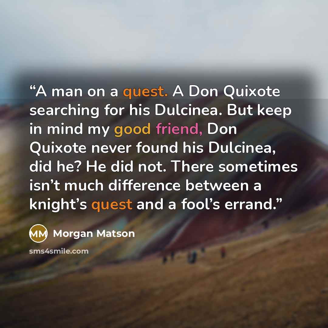 “A man on a quest. A Don Quixote searching for his Dulcinea. But keep in mind my good friend, Don Quixote never found his Dulcinea, did he? He did not. There sometimes isn’t much difference between a knight’s quest and a fool’s errand.” quote by Morgan Matson