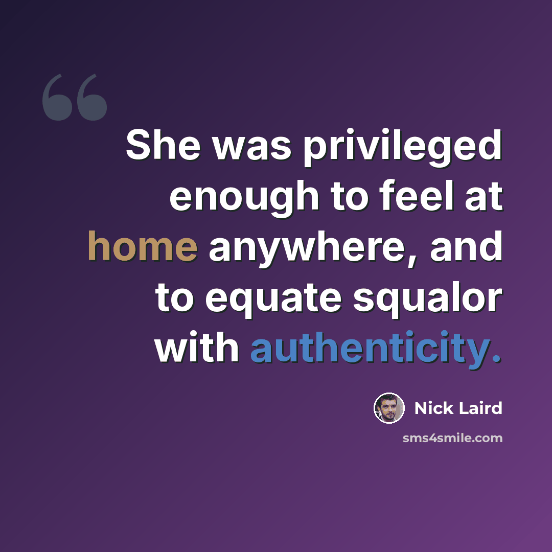 “She was privileged enough to feel at home anywhere, and to equate squalor with authenticity.” quote by Nick Laird