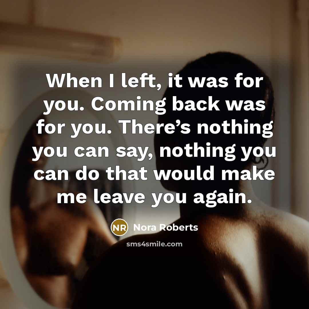 “When I left, it was for you. Coming back was for you. There’s nothing you can say, nothing you can do that would make me leave you again.” quote by Nora Roberts