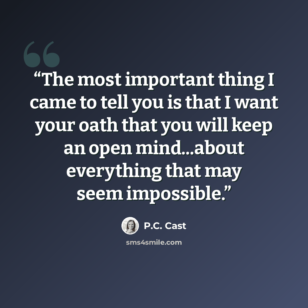 “The most important thing I came to tell you is that I want your oath that you will keep an open mind...about everything that may seem impossible.” quote by P.C. Cast