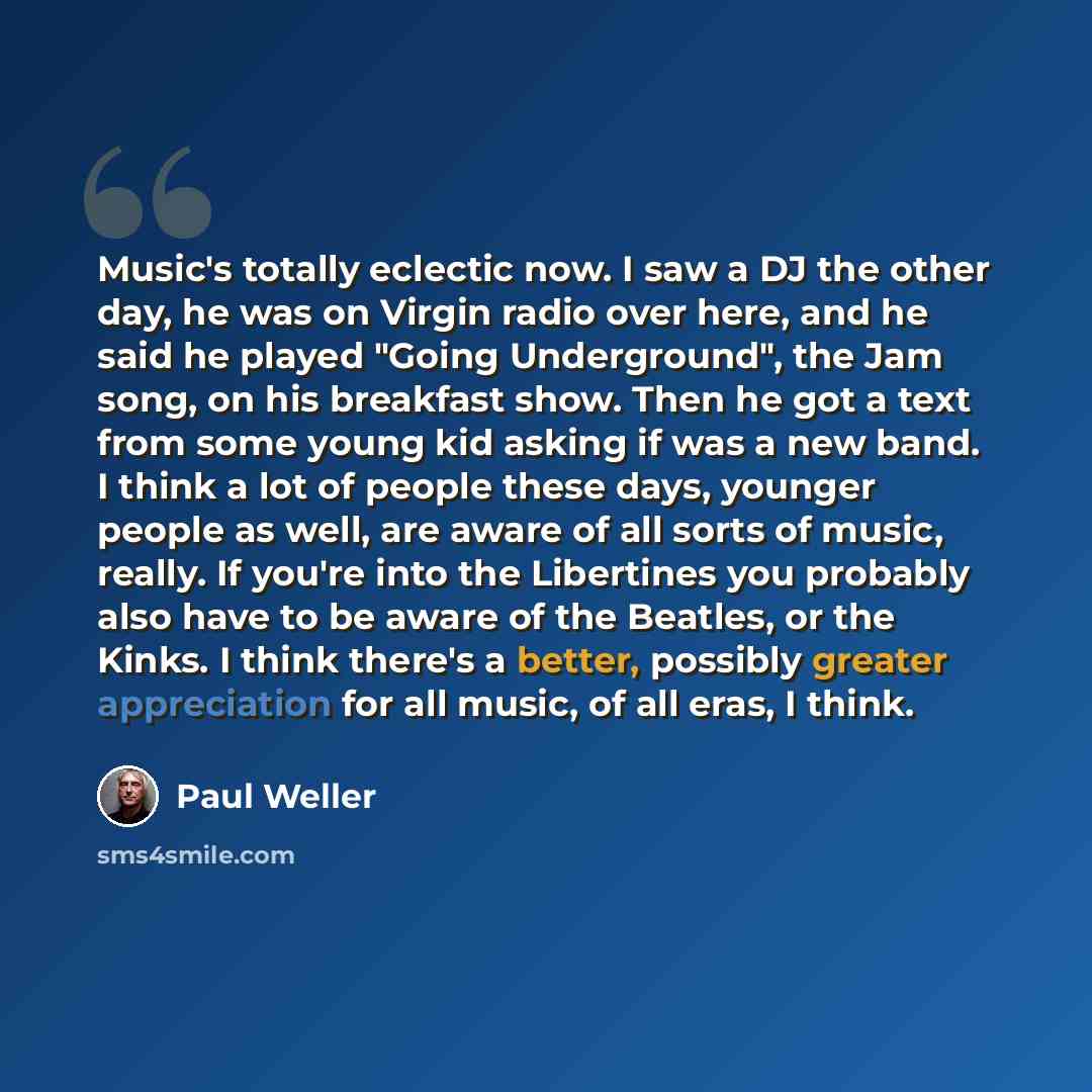 “Music's totally eclectic now. I saw a DJ the other day, he was on Virgin radio over here, and he said he played "Going Underground", the Jam song, on his breakfast show. Then he got a text from some young kid asking if was a new band. I think a lot of people these days, younger people as well, are…” quote by Paul Weller