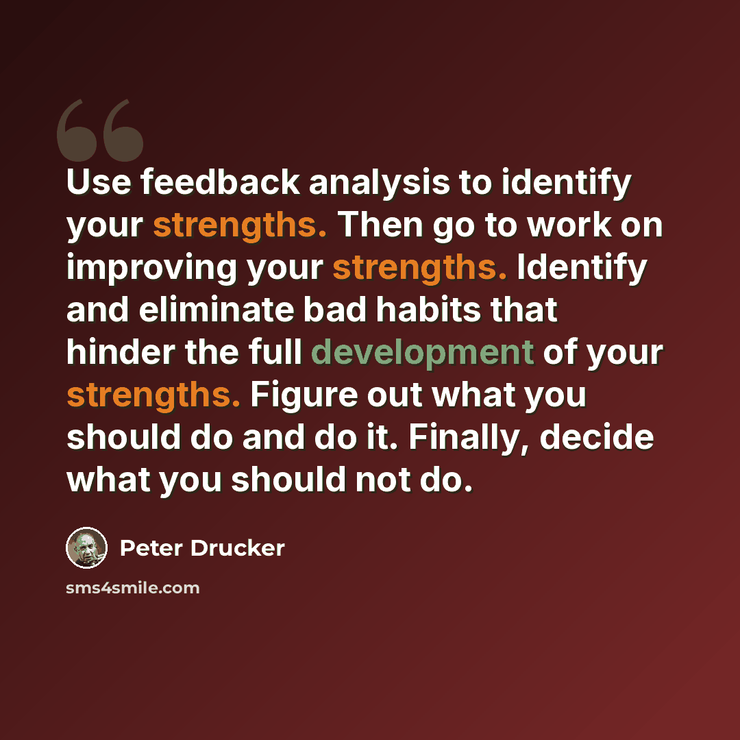 “Use feedback analysis to identify your strengths. Then go to work on improving your strengths. Identify and eliminate bad habits that hinder the full development of your strengths. Figure out what you should do and do it. Finally, decide what you should not do.” quote by Peter Drucker
