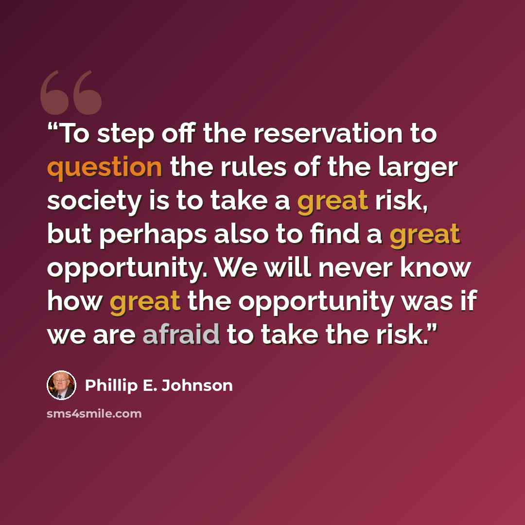 “To step off the reservation to question the rules of the larger society is to take a great risk, but perhaps also to find a great opportunity. We will never know how great the opportunity was if we are afraid to take the risk.” quote by Phillip E. Johnson