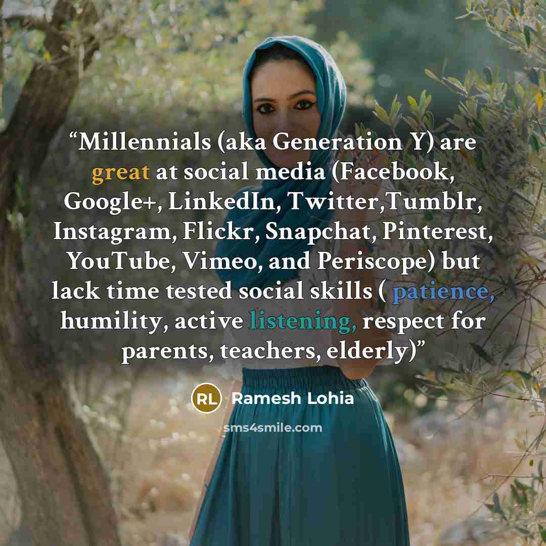 “Millennials (aka Generation Y) are great at social media (Facebook, Google+, LinkedIn, Twitter,Tumblr, Instagram, Flickr, Snapchat, Pinterest, YouTube, Vimeo, and Periscope) but lack time tested social skills ( patience, humility, active listening, respect for parents, teachers, elderly)” quote by Ramesh Lohia