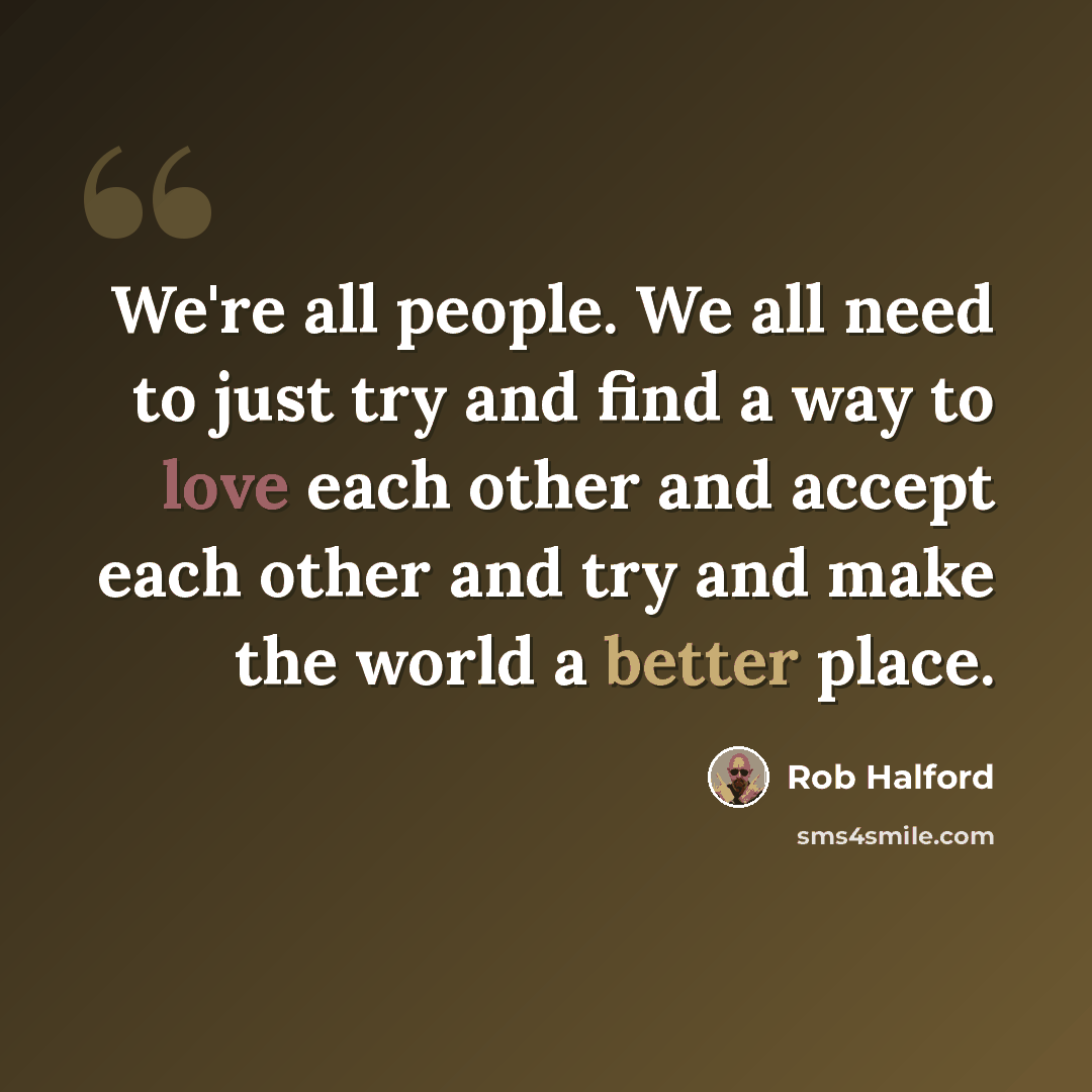 “We're all people. We all need to just try and find a way to love each other and accept each other and try and make the world a better place.” quote by Rob Halford